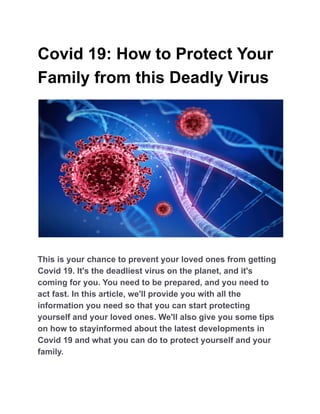 Covid 19: How to Protect Your
Family from this Deadly Virus
This is your chance to prevent your loved ones from getting
Covid 19. It's the deadliest virus on the planet, and it's
coming for you. You need to be prepared, and you need to
act fast. In this article, we'll provide you with all the
information you need so that you can start protecting
yourself and your loved ones. We'll also give you some tips
on how to stayinformed about the latest developments in
Covid 19 and what you can do to protect yourself and your
family.
 
