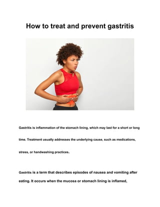 How to treat and prevent gastritis
Gastritis is inflammation of the stomach lining, which may last for a short or long
time. Treatment usually addresses the underlying cause, such as medications,
stress, or handwashing practices.
Gastritis is a term that describes episodes of nausea and vomiting after
eating. It occurs when the mucosa or stomach lining is inflamed,
 