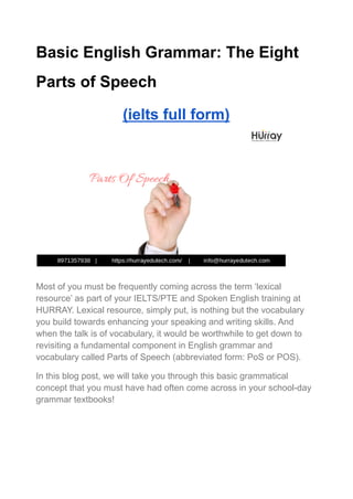 Basic English Grammar: The Eight
Parts of Speech
(ielts full form)
Most of you must be frequently coming across the term ‘lexical
resource’ as part of your IELTS/PTE and Spoken English training at
HURRAY. Lexical resource, simply put, is nothing but the vocabulary
you build towards enhancing your speaking and writing skills. And
when the talk is of vocabulary, it would be worthwhile to get down to
revisiting a fundamental component in English grammar and
vocabulary called Parts of Speech (abbreviated form: PoS or POS).
In this blog post, we will take you through this basic grammatical
concept that you must have had often come across in your school-day
grammar textbooks!
 