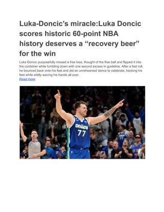 Luka-Doncic’s miracle:Luka Doncic
scores historic 60-point NBA
history deserves a “recovery beer”
for the win
Luka Doncic purposefully missed a free toss, thought of the free ball and flipped it into
the container while tumbling down with one second excess in guideline. After a fast roll,
he bounced back onto his feet and did an unrehearsed dance to celebrate, hacking his
feet while wildly waving his hands all over.
Read more
 