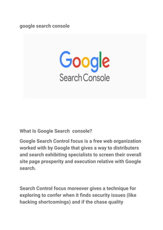 google search console
What Is Google Search console?
Google Search Control focus is a free web organization
worked with by Google that gives a way to distributers
and search exhibiting specialists to screen their overall
site page prosperity and execution relative with Google
search.
Search Control focus moreover gives a technique for
exploring to confer when it finds security issues (like
hacking shortcomings) and if the chase quality
 