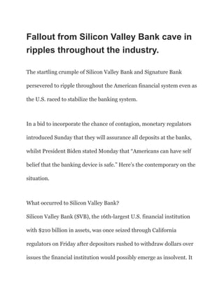 Fallout from Silicon Valley Bank cave in
ripples throughout the industry.
The startling crumple of Silicon Valley Bank and Signature Bank
persevered to ripple throughout the American financial system even as
the U.S. raced to stabilize the banking system.
In a bid to incorporate the chance of contagion, monetary regulators
introduced Sunday that they will assurance all deposits at the banks,
whilst President Biden stated Monday that “Americans can have self
belief that the banking device is safe.” Here’s the contemporary on the
situation.
What occurred to Silicon Valley Bank?
Silicon Valley Bank (SVB), the 16th-largest U.S. financial institution
with $210 billion in assets, was once seized through California
regulators on Friday after depositors rushed to withdraw dollars over
issues the financial institution would possibly emerge as insolvent. It
 