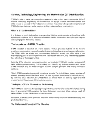 Science, Technology, Engineering, and Mathematics (STEM) Education:
STEM education is a vital component of the modern education system. It encompasses the fields of
science, technology, engineering, and mathematics and equips students with the knowledge and
skills needed to succeed in the 21st-century workforce. This article will explore the importance of
STEM education, its impact on the economy, and the challenges faced in promoting it.
What is STEM Education?
It is designed to teach students how to apply critical thinking, problem-solving, and analytical skills
to real-world problems. STEM education is based on the idea that students learn best when they are
actively engaged in the learning process.
The Importance of STEM Education
STEM education is essential for several reasons. Firstly, it prepares students for the modern
workforce, which requires a strong foundation in science, technology, engineering, and mathematics.
The STEM fields are among the fastest-growing industries globally and offer some of the
highest-paying jobs. By providing students with a solid STEM education, they are better equipped to
take advantage of these opportunities.
Secondly, STEM education promotes innovation and creativity. STEM fields require a unique set of
skills, including problem-solving, critical thinking, and creativity. By providing students with a solid
STEM education, they are better equipped to solve complex problems and develop innovative
solutions.
Thirdly, STEM education is essential for national security. The United States faces a shortage of
workers with skills in the STEM fields, which can have significant implications for national security.
By promoting STEM education, the United States can ensure that it has a steady supply of skilled
workers to meet the demands of the modern workforce.
The Impact of STEM Education on the Economy
The STEM fields are among the fastest-growing industries, and they offer some of the highest-paying
jobs. By promoting STEM education, the United States can ensure that it has a steady supply of
skilled workers to meet the demands of these industries.
In addition, STEM education promotes innovation and creativity, which can lead to developing new
products and services.
The Challenges of Promoting STEM Education
 