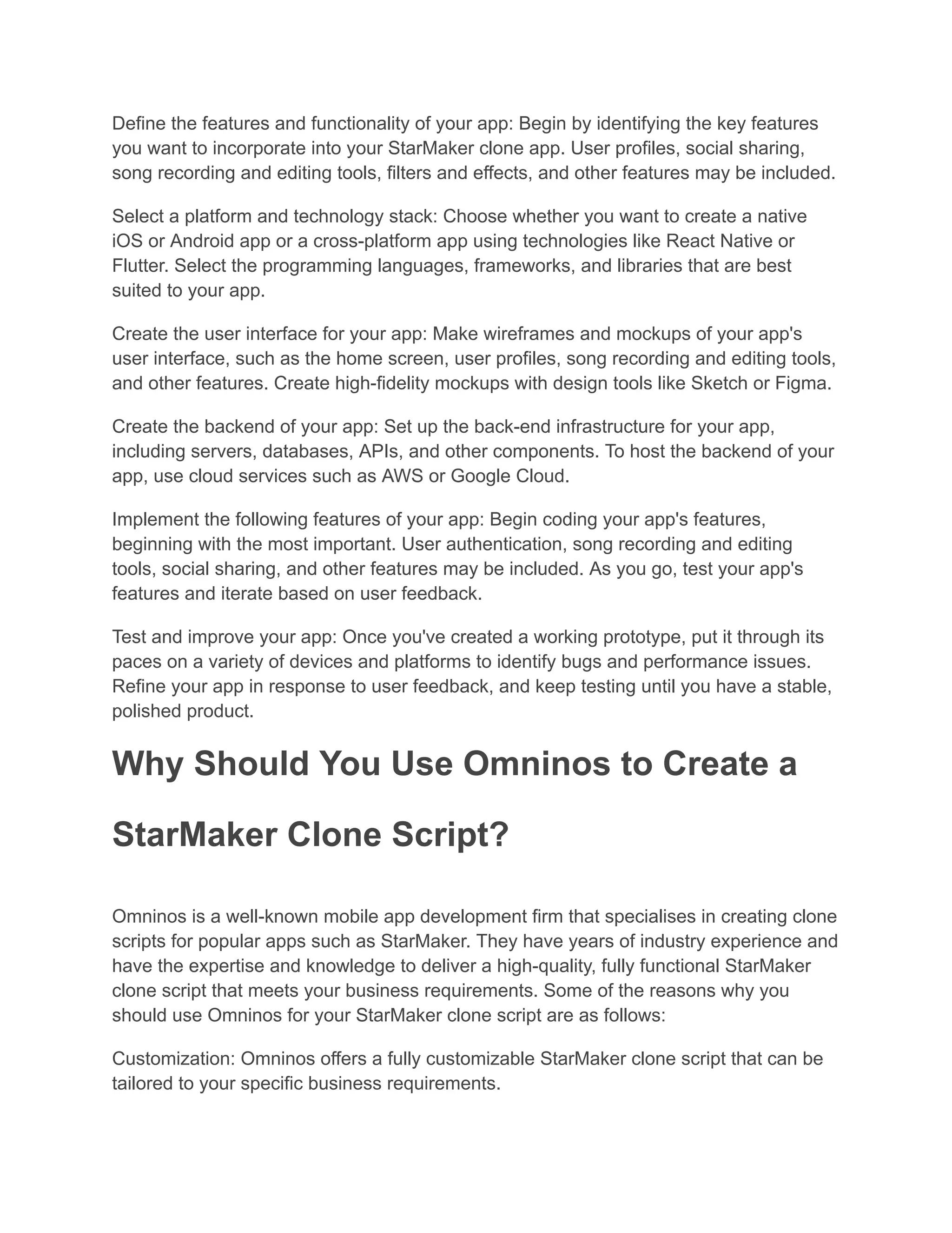 Define the features and functionality of your app: Begin by identifying the key features
you want to incorporate into your StarMaker clone app. User profiles, social sharing,
song recording and editing tools, filters and effects, and other features may be included.
Select a platform and technology stack: Choose whether you want to create a native
iOS or Android app or a cross-platform app using technologies like React Native or
Flutter. Select the programming languages, frameworks, and libraries that are best
suited to your app.
Create the user interface for your app: Make wireframes and mockups of your app's
user interface, such as the home screen, user profiles, song recording and editing tools,
and other features. Create high-fidelity mockups with design tools like Sketch or Figma.
Create the backend of your app: Set up the back-end infrastructure for your app,
including servers, databases, APIs, and other components. To host the backend of your
app, use cloud services such as AWS or Google Cloud.
Implement the following features of your app: Begin coding your app's features,
beginning with the most important. User authentication, song recording and editing
tools, social sharing, and other features may be included. As you go, test your app's
features and iterate based on user feedback.
Test and improve your app: Once you've created a working prototype, put it through its
paces on a variety of devices and platforms to identify bugs and performance issues.
Refine your app in response to user feedback, and keep testing until you have a stable,
polished product.
Why Should You Use Omninos to Create a
StarMaker Clone Script?
Omninos is a well-known mobile app development firm that specialises in creating clone
scripts for popular apps such as StarMaker. They have years of industry experience and
have the expertise and knowledge to deliver a high-quality, fully functional StarMaker
clone script that meets your business requirements. Some of the reasons why you
should use Omninos for your StarMaker clone script are as follows:
Customization: Omninos offers a fully customizable StarMaker clone script that can be
tailored to your specific business requirements.
 