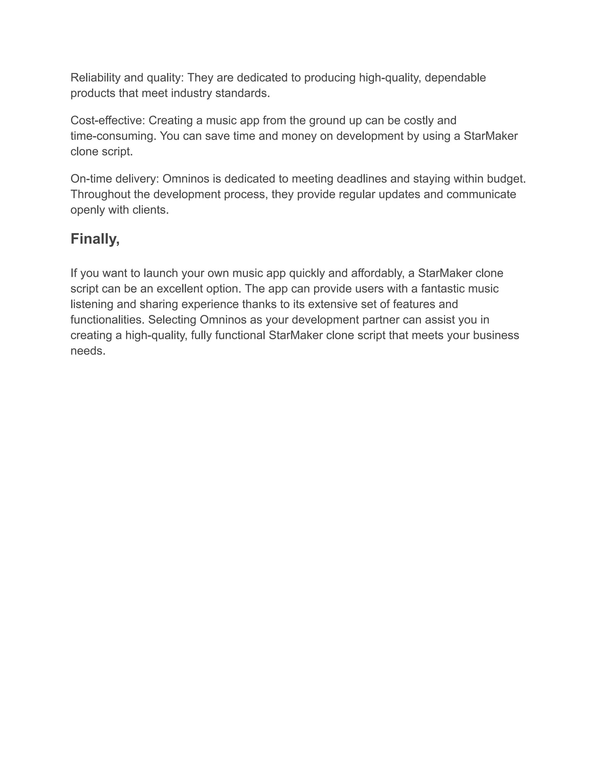 Reliability and quality: They are dedicated to producing high-quality, dependable
products that meet industry standards.
Cost-effective: Creating a music app from the ground up can be costly and
time-consuming. You can save time and money on development by using a StarMaker
clone script.
On-time delivery: Omninos is dedicated to meeting deadlines and staying within budget.
Throughout the development process, they provide regular updates and communicate
openly with clients.
Finally,
If you want to launch your own music app quickly and affordably, a StarMaker clone
script can be an excellent option. The app can provide users with a fantastic music
listening and sharing experience thanks to its extensive set of features and
functionalities. Selecting Omninos as your development partner can assist you in
creating a high-quality, fully functional StarMaker clone script that meets your business
needs.
 