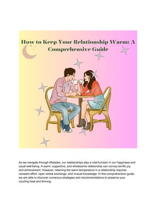 As we navigate through lifestyles, our relationships play a vital function in our happiness and
usual well-being. A warm, supportive, and wholesome relationship can convey terrific joy
and achievement. However, retaining the warm temperature in a relationship requires
constant effort, open verbal exchange, and mutual knowledge. In this comprehensive guide,
we are able to discover numerous strategies and recommendations to preserve your
courting heat and thriving.
 