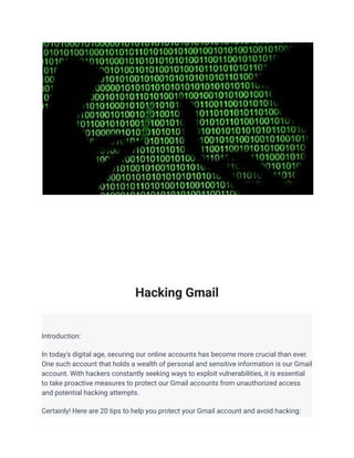 Hacking Gmail
Introduction:
In today's digital age, securing our online accounts has become more crucial than ever.
One such account that holds a wealth of personal and sensitive information is our Gmail
account. With hackers constantly seeking ways to exploit vulnerabilities, it is essential
to take proactive measures to protect our Gmail accounts from unauthorized access
and potential hacking attempts.
Certainly! Here are 20 tips to help you protect your Gmail account and avoid hacking:
 