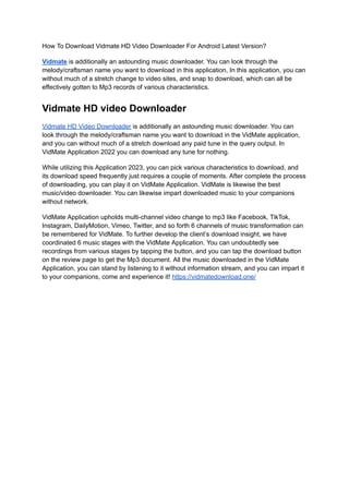 How To Download Vidmate HD Video Downloader For Android Latest Version?
Vidmate is additionally an astounding music downloader. You can look through the
melody/craftsman name you want to download in this application, In this application, you can
without much of a stretch change to video sites, and snap to download, which can all be
effectively gotten to Mp3 records of various characteristics.
Vidmate HD video Downloader
Vidmate HD Video Downloader is additionally an astounding music downloader. You can
look through the melody/craftsman name you want to download in the VidMate application,
and you can without much of a stretch download any paid tune in the query output. In
VidMate Application 2022 you can download any tune for nothing.
While utilizing this Application 2023, you can pick various characteristics to download, and
its download speed frequently just requires a couple of moments. After complete the process
of downloading, you can play it on VidMate Application. VidMate is likewise the best
music/video downloader. You can likewise impart downloaded music to your companions
without network.
VidMate Application upholds multi-channel video change to mp3 like Facebook, TikTok,
Instagram, DailyMotion, Vimeo, Twitter, and so forth 6 channels of music transformation can
be remembered for VidMate. To further develop the client’s download insight, we have
coordinated 6 music stages with the VidMate Application. You can undoubtedly see
recordings from various stages by tapping the button, and you can tap the download button
on the review page to get the Mp3 document. All the music downloaded in the VidMate
Application, you can stand by listening to it without information stream, and you can impart it
to your companions, come and experience it! https://vidmatedownload.one/
 