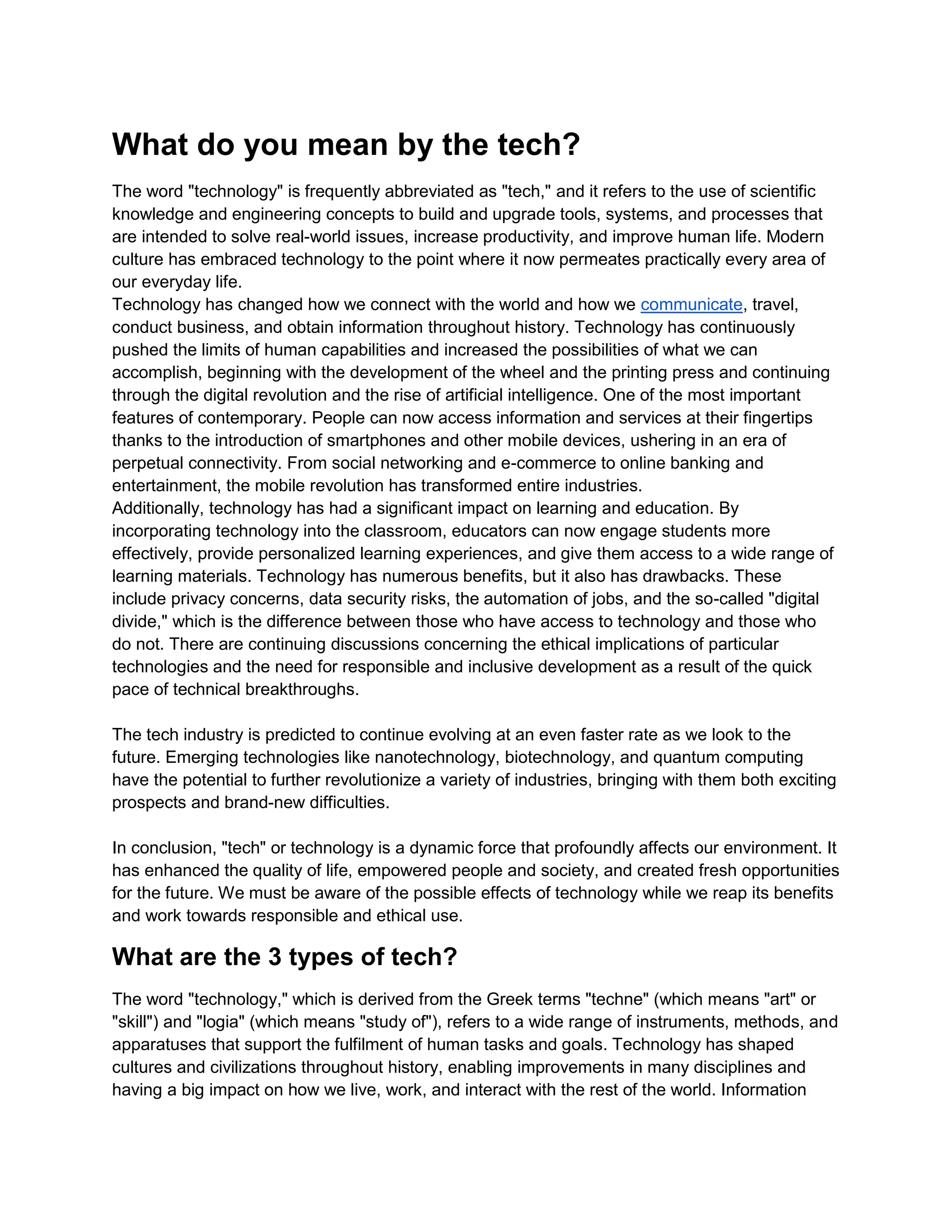 What do you mean by the tech?
The word "technology" is frequently abbreviated as "tech," and it refers to the use of scientific
knowledge and engineering concepts to build and upgrade tools, systems, and processes that
are intended to solve real-world issues, increase productivity, and improve human life. Modern
culture has embraced technology to the point where it now permeates practically every area of
our everyday life.
Technology has changed how we connect with the world and how we communicate, travel,
conduct business, and obtain information throughout history. Technology has continuously
pushed the limits of human capabilities and increased the possibilities of what we can
accomplish, beginning with the development of the wheel and the printing press and continuing
through the digital revolution and the rise of artificial intelligence. One of the most important
features of contemporary. People can now access information and services at their fingertips
thanks to the introduction of smartphones and other mobile devices, ushering in an era of
perpetual connectivity. From social networking and e-commerce to online banking and
entertainment, the mobile revolution has transformed entire industries.
Additionally, technology has had a significant impact on learning and education. By
incorporating technology into the classroom, educators can now engage students more
effectively, provide personalized learning experiences, and give them access to a wide range of
learning materials. Technology has numerous benefits, but it also has drawbacks. These
include privacy concerns, data security risks, the automation of jobs, and the so-called "digital
divide," which is the difference between those who have access to technology and those who
do not. There are continuing discussions concerning the ethical implications of particular
technologies and the need for responsible and inclusive development as a result of the quick
pace of technical breakthroughs.
The tech industry is predicted to continue evolving at an even faster rate as we look to the
future. Emerging technologies like nanotechnology, biotechnology, and quantum computing
have the potential to further revolutionize a variety of industries, bringing with them both exciting
prospects and brand-new difficulties.
In conclusion, "tech" or technology is a dynamic force that profoundly affects our environment. It
has enhanced the quality of life, empowered people and society, and created fresh opportunities
for the future. We must be aware of the possible effects of technology while we reap its benefits
and work towards responsible and ethical use.
What are the 3 types of tech?
The word "technology," which is derived from the Greek terms "techne" (which means "art" or
"skill") and "logia" (which means "study of"), refers to a wide range of instruments, methods, and
apparatuses that support the fulfilment of human tasks and goals. Technology has shaped
cultures and civilizations throughout history, enabling improvements in many disciplines and
having a big impact on how we live, work, and interact with the rest of the world. Information
 