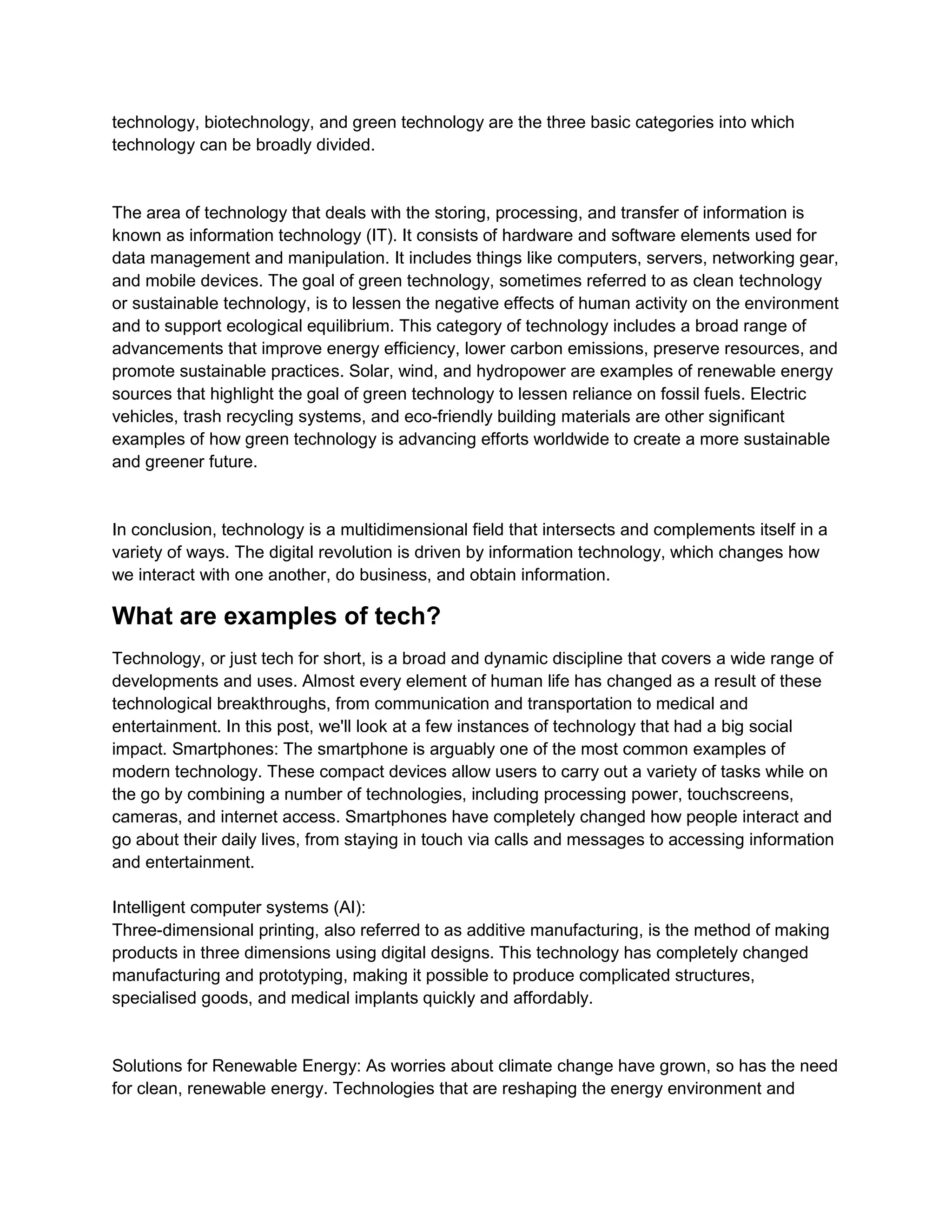 technology, biotechnology, and green technology are the three basic categories into which
technology can be broadly divided.
The area of technology that deals with the storing, processing, and transfer of information is
known as information technology (IT). It consists of hardware and software elements used for
data management and manipulation. It includes things like computers, servers, networking gear,
and mobile devices. The goal of green technology, sometimes referred to as clean technology
or sustainable technology, is to lessen the negative effects of human activity on the environment
and to support ecological equilibrium. This category of technology includes a broad range of
advancements that improve energy efficiency, lower carbon emissions, preserve resources, and
promote sustainable practices. Solar, wind, and hydropower are examples of renewable energy
sources that highlight the goal of green technology to lessen reliance on fossil fuels. Electric
vehicles, trash recycling systems, and eco-friendly building materials are other significant
examples of how green technology is advancing efforts worldwide to create a more sustainable
and greener future.
In conclusion, technology is a multidimensional field that intersects and complements itself in a
variety of ways. The digital revolution is driven by information technology, which changes how
we interact with one another, do business, and obtain information.
What are examples of tech?
Technology, or just tech for short, is a broad and dynamic discipline that covers a wide range of
developments and uses. Almost every element of human life has changed as a result of these
technological breakthroughs, from communication and transportation to medical and
entertainment. In this post, we'll look at a few instances of technology that had a big social
impact. Smartphones: The smartphone is arguably one of the most common examples of
modern technology. These compact devices allow users to carry out a variety of tasks while on
the go by combining a number of technologies, including processing power, touchscreens,
cameras, and internet access. Smartphones have completely changed how people interact and
go about their daily lives, from staying in touch via calls and messages to accessing information
and entertainment.
Intelligent computer systems (AI):
Three-dimensional printing, also referred to as additive manufacturing, is the method of making
products in three dimensions using digital designs. This technology has completely changed
manufacturing and prototyping, making it possible to produce complicated structures,
specialised goods, and medical implants quickly and affordably.
Solutions for Renewable Energy: As worries about climate change have grown, so has the need
for clean, renewable energy. Technologies that are reshaping the energy environment and
 