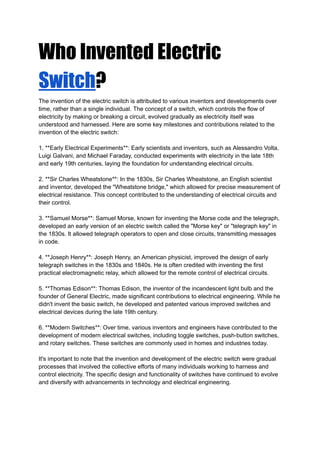 Who Invented Electric
Switch?
The invention of the electric switch is attributed to various inventors and developments over
time, rather than a single individual. The concept of a switch, which controls the flow of
electricity by making or breaking a circuit, evolved gradually as electricity itself was
understood and harnessed. Here are some key milestones and contributions related to the
invention of the electric switch:
1. **Early Electrical Experiments**: Early scientists and inventors, such as Alessandro Volta,
Luigi Galvani, and Michael Faraday, conducted experiments with electricity in the late 18th
and early 19th centuries, laying the foundation for understanding electrical circuits.
2. **Sir Charles Wheatstone**: In the 1830s, Sir Charles Wheatstone, an English scientist
and inventor, developed the "Wheatstone bridge," which allowed for precise measurement of
electrical resistance. This concept contributed to the understanding of electrical circuits and
their control.
3. **Samuel Morse**: Samuel Morse, known for inventing the Morse code and the telegraph,
developed an early version of an electric switch called the "Morse key" or "telegraph key" in
the 1830s. It allowed telegraph operators to open and close circuits, transmitting messages
in code.
4. **Joseph Henry**: Joseph Henry, an American physicist, improved the design of early
telegraph switches in the 1830s and 1840s. He is often credited with inventing the first
practical electromagnetic relay, which allowed for the remote control of electrical circuits.
5. **Thomas Edison**: Thomas Edison, the inventor of the incandescent light bulb and the
founder of General Electric, made significant contributions to electrical engineering. While he
didn't invent the basic switch, he developed and patented various improved switches and
electrical devices during the late 19th century.
6. **Modern Switches**: Over time, various inventors and engineers have contributed to the
development of modern electrical switches, including toggle switches, push-button switches,
and rotary switches. These switches are commonly used in homes and industries today.
It's important to note that the invention and development of the electric switch were gradual
processes that involved the collective efforts of many individuals working to harness and
control electricity. The specific design and functionality of switches have continued to evolve
and diversify with advancements in technology and electrical engineering.
 