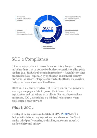 SOC 2 Compliance
Information security is a reason for concern for all organizations,
including those that outsource key business operation to third-party
vendors (e.g., SaaS, cloud-computing providers). Rightfully so, since
mishandled data—especially by application and network security
providers—can leave enterprises vulnerable to attacks, such as data
theft, extortion and malware installation.
SOC 2 is an auditing procedure that ensures your service providers
securely manage your data to protect the interests of your
organization and the privacy of its clients. For security-conscious
businesses, SOC 2 compliance is a minimal requirement when
considering a SaaS provider.
What is SOC 2
Developed by the American Institute of CPAs (AICPA), SOC 2
defines criteria for managing customer data based on five “trust
service principles”—security, availability, processing integrity,
confidentiality and privacy.
 