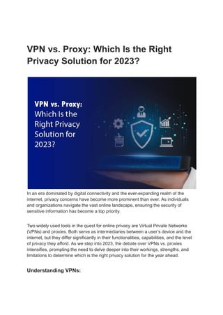 VPN vs. Proxy: Which Is the Right
Privacy Solution for 2023?
In an era dominated by digital connectivity and the ever-expanding realm of the
internet, privacy concerns have become more prominent than ever. As individuals
and organizations navigate the vast online landscape, ensuring the security of
sensitive information has become a top priority.
Two widely used tools in the quest for online privacy are Virtual Private Networks
(VPNs) and proxies. Both serve as intermediaries between a user’s device and the
internet, but they differ significantly in their functionalities, capabilities, and the level
of privacy they afford. As we step into 2023, the debate over VPNs vs. proxies
intensifies, prompting the need to delve deeper into their workings, strengths, and
limitations to determine which is the right privacy solution for the year ahead.
Understanding VPNs:
 