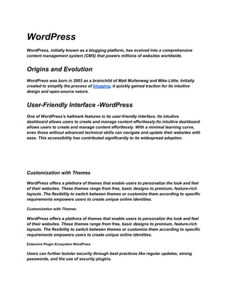 WordPress
WordPress, initially known as a blogging platform, has evolved into a comprehensive
content management system (CMS) that powers millions of websites worldwide.
Origins and Evolution
WordPress was born in 2003 as a brainchild of Matt Mullenweg and Mike Little. Initially
created to simplify the process of blogging, it quickly gained traction for its intuitive
design and open-source nature.
User-Friendly Interface -WordPress
One of WordPress's hallmark features is its user-friendly interface. Its intuitive
dashboard allows users to create and manage content effortlessly.Its intuitive dashboard
allows users to create and manage content effortlessly. With a minimal learning curve,
even those without advanced technical skills can navigate and update their websites with
ease. This accessibility has contributed significantly to its widespread adoption.
Customization with Themes
WordPress offers a plethora of themes that enable users to personalize the look and feel
of their websites. These themes range from free, basic designs to premium, feature-rich
layouts .The flexibility to switch between themes or customize them according to specific
requirements empowers users to create unique online identities.
Customization with Themes:
WordPress offers a plethora of themes that enable users to personalize the look and feel
of their websites. These themes range from free, basic designs to premium, feature-rich
layouts. The flexibility to switch between themes or customize them according to specific
requirements empowers users to create unique online identities.
Extensive Plugin Ecosystem WordPress
Users can further bolster security through best practices like regular updates, strong
passwords, and the use of security plugins.
 