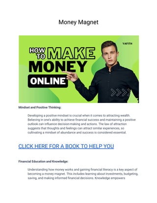 Money Magnet
Mindset and Positive Thinking:
​ Developing a positive mindset is crucial when it comes to attracting wealth.
Believing in one's ability to achieve financial success and maintaining a positive
outlook can influence decision-making and actions. The law of attraction
suggests that thoughts and feelings can attract similar experiences, so
cultivating a mindset of abundance and success is considered essential.
CLICK HERE FOR A BOOK TO HELP YOU
Financial Education and Knowledge:
​ Understanding how money works and gaining financial literacy is a key aspect of
becoming a money magnet. This includes learning about investments, budgeting,
saving, and making informed financial decisions. Knowledge empowers
 