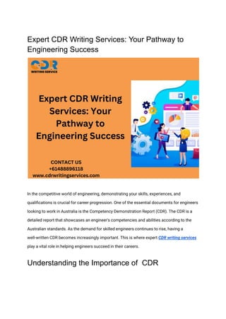 Expert CDR Writing Services: Your Pathway to
Engineering Success
In the competitive world of engineering, demonstrating your skills, experiences, and
qualifications is crucial for career progression. One of the essential documents for engineers
looking to work in Australia is the Competency Demonstration Report (CDR). The CDR is a
detailed report that showcases an engineer's competencies and abilities according to the
Australian standards. As the demand for skilled engineers continues to rise, having a
well-written CDR becomes increasingly important. This is where expert CDR writing services
play a vital role in helping engineers succeed in their careers.
Understanding the Importance of CDR
 
