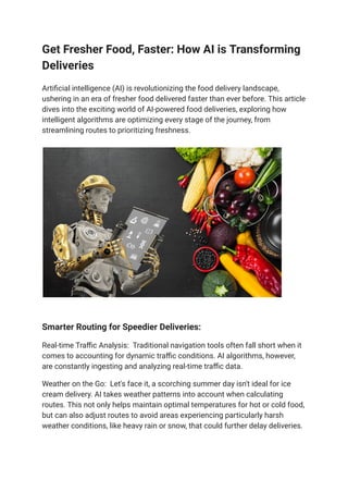 Get Fresher Food, Faster: How AI is Transforming
Deliveries
Artificial intelligence (AI) is revolutionizing the food delivery landscape,
ushering in an era of fresher food delivered faster than ever before. This article
dives into the exciting world of AI-powered food deliveries, exploring how
intelligent algorithms are optimizing every stage of the journey, from
streamlining routes to prioritizing freshness.
Smarter Routing for Speedier Deliveries:
Real-time Traffic Analysis: Traditional navigation tools often fall short when it
comes to accounting for dynamic traffic conditions. AI algorithms, however,
are constantly ingesting and analyzing real-time traffic data.
Weather on the Go: Let's face it, a scorching summer day isn't ideal for ice
cream delivery. AI takes weather patterns into account when calculating
routes. This not only helps maintain optimal temperatures for hot or cold food,
but can also adjust routes to avoid areas experiencing particularly harsh
weather conditions, like heavy rain or snow, that could further delay deliveries.
 