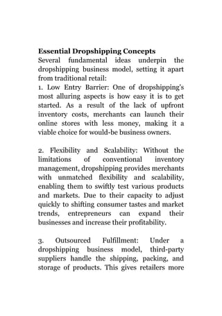 Essential Dropshipping Concepts
Several fundamental ideas underpin the
dropshipping business model, setting it apart
from traditional retail:
1. Low Entry Barrier: One of dropshipping's
most alluring aspects is how easy it is to get
started. As a result of the lack of upfront
inventory costs, merchants can launch their
online stores with less money, making it a
viable choice for would-be business owners.
2. Flexibility and Scalability: Without the
limitations of conventional inventory
management, dropshipping provides merchants
with unmatched flexibility and scalability,
enabling them to swiftly test various products
and markets. Due to their capacity to adjust
quickly to shifting consumer tastes and market
trends, entrepreneurs can expand their
businesses and increase their profitability.
3. Outsourced Fulfillment: Under a
dropshipping business model, third-party
suppliers handle the shipping, packing, and
storage of products. This gives retailers more
 