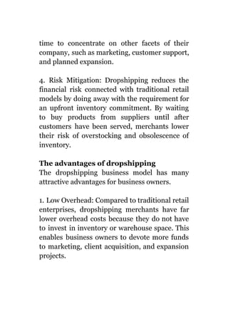 time to concentrate on other facets of their
company, such as marketing, customer support,
and planned expansion.
4. Risk Mitigation: Dropshipping reduces the
financial risk connected with traditional retail
models by doing away with the requirement for
an upfront inventory commitment. By waiting
to buy products from suppliers until after
customers have been served, merchants lower
their risk of overstocking and obsolescence of
inventory.
The advantages of dropshipping
The dropshipping business model has many
attractive advantages for business owners.
1. Low Overhead: Compared to traditional retail
enterprises, dropshipping merchants have far
lower overhead costs because they do not have
to invest in inventory or warehouse space. This
enables business owners to devote more funds
to marketing, client acquisition, and expansion
projects.
 