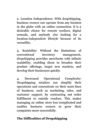 2. Location Independence: With dropshipping,
business owners can operate from any location
in the globe with an online connection. It is a
desirable choice for remote workers, digital
nomads, and anybody else looking for a
location-independent lifestyle because of its
versatility.
3. Scalability: Without the limitations of
conventional inventory management,
dropshipping provides merchants with infinite
scalability, enabling them to broaden their
product offerings, target new markets, and
develop their businesses quickly.
4. Decreased Operational Complexity:
Dropshipping retailers can simplify their
operations and concentrate on their main lines
of business, such as marketing, sales, and
customer support, by contracting out order
fulfillment to outside vendors. This makes
managing an online store less complicated and
enables business owners to grow their
companies more successfully.
The Difficulties of Dropshipping
 