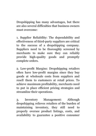 Dropshipping has many advantages, but there
are also several difficulties that business owners
must overcome:
1. Supplier Reliability: The dependability and
effectiveness of third-party suppliers are critical
to the success of a dropshipping company.
Suppliers need to be thoroughly screened by
merchants to make sure they can reliably
provide high-quality goods and promptly
complete orders.
2. Low-profit Margins: Dropshipping retailers
often have low-profit margins since they buy
goods at wholesale costs from suppliers and
resell them to customers at retail prices. To
achieve maximum profitability, merchants need
to put in place efficient pricing strategies and
streamline their operations.
3. Inventory Management: Although
dropshipping relieves retailers of the burden of
maintaining inventory, they still need to
properly oversee product listings, costs, and
availability to guarantee a positive consumer
 