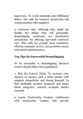 experience. To avoid stockouts and fulfillment
delays, this calls for constant monitoring and
communication with suppliers.
4. Customer care: Although they might not
handle the things they sell personally,
dropshipping merchants are nonetheless
accountable for offering top-notch customer
care. This calls for prompt issue resolution,
efficient customer service, and proactive return
and refund administration.
Top Tips for Successful Dropshipping
To be successful in dropshipping, business
owners should follow these guidelines:
1. Pick the Correct Niche: To increase your
chances of success, pick a niche market with
minimal competition and strong demand. To
find profitable product prospects and target
client categories, conduct in-depth market
research.
2. Locate Trustworthy Vendors: Collaborate
with trustworthy vendors who provide
 