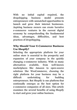 With no initial capital required, the
dropshipping business model presents
entrepreneurs with unmatched opportunities to
launch and grow their internet businesses.
Aspiring business owners can create lucrative
e-commerce ventures in the current digital
economy by comprehending the fundamental
ideas, advantages, difficulties, and best
practices of dropshipping.
Why Should Your E-Commerce Business
Use Shopify?
Selecting the appropriate platform for your
online store is essential to the prosperity and
expansion of your company in the quickly
changing e-commerce industry. With so many
alternatives available, from well-known
marketplaces like Amazon to open-source
solutions like WooCommerce, choosing the
right platform for your business may be a
difficult undertaking for budding
entrepreneurs. But Shopify is one platform that
continually emerges as the best option for
e-commerce companies of all sizes. This article
examines the several benefits of using Shopify
to start and grow your online business.
 