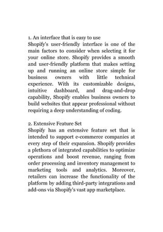 1. An interface that is easy to use
Shopify's user-friendly interface is one of the
main factors to consider when selecting it for
your online store. Shopify provides a smooth
and user-friendly platform that makes setting
up and running an online store simple for
business owners with little technical
experience. With its customizable designs,
intuitive dashboard, and drag-and-drop
capability, Shopify enables business owners to
build websites that appear professional without
requiring a deep understanding of coding.
2. Extensive Feature Set
Shopify has an extensive feature set that is
intended to support e-commerce companies at
every step of their expansion. Shopify provides
a plethora of integrated capabilities to optimize
operations and boost revenue, ranging from
order processing and inventory management to
marketing tools and analytics. Moreover,
retailers can increase the functionality of the
platform by adding third-party integrations and
add-ons via Shopify's vast app marketplace.
 