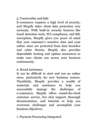 5. Trustworthy and Safe
E-commerce requires a high level of security,
and Shopify takes client data protection very
seriously. With built-in security features like
fraud detection tools, PCI compliance, and SSL
encryption, Shopify gives you peace of mind
that your customer's sensitive data and your
online store are protected from data breaches
and cyber threats. Shopify also provides
dependable hosting and uptime assurances to
make sure clients can access your business
continuously.
6. Broad Assistance
It can be difficult to start and run an online
store, particularly for new business owners.
Thankfully, Shopify provides a wealth of
materials and assistance to help you
successfully manage the challenges of
e-commerce. Shopify offers round-the-clock
customer service, live chat support, thorough
documentation, and tutorials to help you
overcome challenges and accomplish your
business objectives.
7. Payment Processing Integrated
 