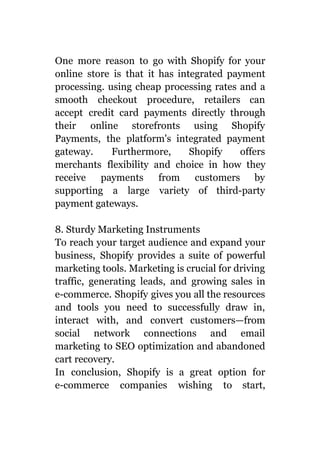 One more reason to go with Shopify for your
online store is that it has integrated payment
processing. using cheap processing rates and a
smooth checkout procedure, retailers can
accept credit card payments directly through
their online storefronts using Shopify
Payments, the platform's integrated payment
gateway. Furthermore, Shopify offers
merchants flexibility and choice in how they
receive payments from customers by
supporting a large variety of third-party
payment gateways.
8. Sturdy Marketing Instruments
To reach your target audience and expand your
business, Shopify provides a suite of powerful
marketing tools. Marketing is crucial for driving
traffic, generating leads, and growing sales in
e-commerce. Shopify gives you all the resources
and tools you need to successfully draw in,
interact with, and convert customers—from
social network connections and email
marketing to SEO optimization and abandoned
cart recovery.
In conclusion, Shopify is a great option for
e-commerce companies wishing to start,
 