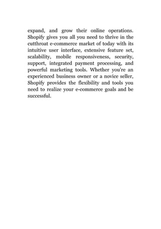 expand, and grow their online operations.
Shopify gives you all you need to thrive in the
cutthroat e-commerce market of today with its
intuitive user interface, extensive feature set,
scalability, mobile responsiveness, security,
support, integrated payment processing, and
powerful marketing tools. Whether you're an
experienced business owner or a novice seller,
Shopify provides the flexibility and tools you
need to realize your e-commerce goals and be
successful.
 
