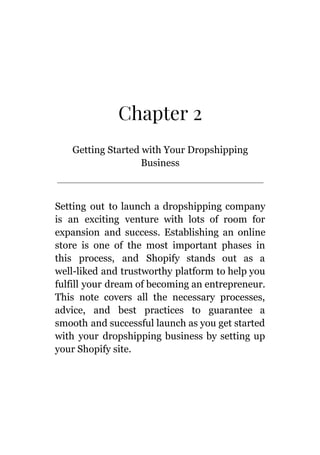 Chapter 2
Getting Started with Your Dropshipping
Business
Setting out to launch a dropshipping company
is an exciting venture with lots of room for
expansion and success. Establishing an online
store is one of the most important phases in
this process, and Shopify stands out as a
well-liked and trustworthy platform to help you
fulfill your dream of becoming an entrepreneur.
This note covers all the necessary processes,
advice, and best practices to guarantee a
smooth and successful launch as you get started
with your dropshipping business by setting up
your Shopify site.
 