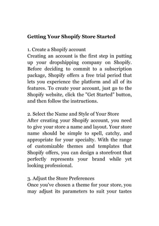 Getting Your Shopify Store Started
1. Create a Shopify account
Creating an account is the first step in putting
up your dropshipping company on Shopify.
Before deciding to commit to a subscription
package, Shopify offers a free trial period that
lets you experience the platform and all of its
features. To create your account, just go to the
Shopify website, click the "Get Started" button,
and then follow the instructions.
2. Select the Name and Style of Your Store
After creating your Shopify account, you need
to give your store a name and layout. Your store
name should be simple to spell, catchy, and
appropriate for your specialty. With the range
of customizable themes and templates that
Shopify offers, you can design a storefront that
perfectly represents your brand while yet
looking professional.
3. Adjust the Store Preferences
Once you've chosen a theme for your store, you
may adjust its parameters to suit your tastes
 