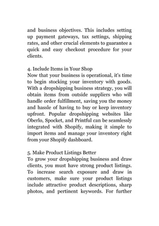 and business objectives. This includes setting
up payment gateways, tax settings, shipping
rates, and other crucial elements to guarantee a
quick and easy checkout procedure for your
clients.
4. Include Items in Your Shop
Now that your business is operational, it's time
to begin stocking your inventory with goods.
With a dropshipping business strategy, you will
obtain items from outside suppliers who will
handle order fulfillment, saving you the money
and hassle of having to buy or keep inventory
upfront. Popular dropshipping websites like
Oberlo, Spocket, and Printful can be seamlessly
integrated with Shopify, making it simple to
import items and manage your inventory right
from your Shopify dashboard.
5. Make Product Listings Better
To grow your dropshipping business and draw
clients, you must have strong product listings.
To increase search exposure and draw in
customers, make sure your product listings
include attractive product descriptions, sharp
photos, and pertinent keywords. For further
 