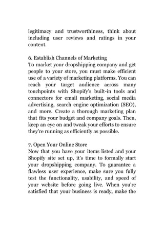 legitimacy and trustworthiness, think about
including user reviews and ratings in your
content.
6. Establish Channels of Marketing
To market your dropshipping company and get
people to your store, you must make efficient
use of a variety of marketing platforms. You can
reach your target audience across many
touchpoints with Shopify's built-in tools and
connectors for email marketing, social media
advertising, search engine optimization (SEO),
and more. Create a thorough marketing plan
that fits your budget and company goals. Then,
keep an eye on and tweak your efforts to ensure
they're running as efficiently as possible.
7. Open Your Online Store
Now that you have your items listed and your
Shopify site set up, it's time to formally start
your dropshipping company. To guarantee a
flawless user experience, make sure you fully
test the functionality, usability, and speed of
your website before going live. When you're
satisfied that your business is ready, make the
 