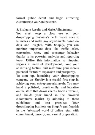 formal public debut and begin attracting
customers to your online store.
8. Evaluate Results and Make Adjustments
You must keep a close eye on your
dropshipping business's performance once it
launches and make any adjustments based on
data and insights. With Shopify, you can
monitor important data like traffic, sales,
conversion rates, and consumer behavior
thanks to its powerful analytics and reporting
tools. Utilize this information to pinpoint
regions in need of development, hone your
advertising tactics, and maximize your store's
potential for future expansion and prosperity.
To sum up, launching your dropshipping
company on Shopify is a crucial first step in
achieving your entrepreneurial goals. You may
build a polished, user-friendly, and lucrative
online store that draws clients, boosts revenue,
and builds your brand in the crowded
e-commerce market by adhering to these
guidelines and best practices. Your
dropshipping business on Shopify can flourish
in the fast-paced world of online retail with
commitment, tenacity, and careful preparation.
 