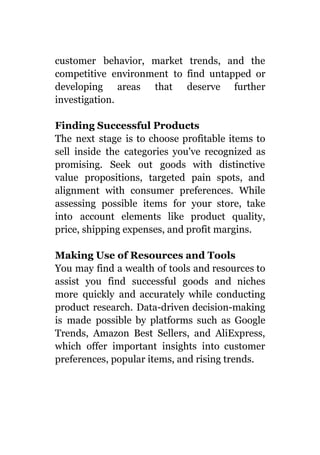 customer behavior, market trends, and the
competitive environment to find untapped or
developing areas that deserve further
investigation.
Finding Successful Products
The next stage is to choose profitable items to
sell inside the categories you've recognized as
promising. Seek out goods with distinctive
value propositions, targeted pain spots, and
alignment with consumer preferences. While
assessing possible items for your store, take
into account elements like product quality,
price, shipping expenses, and profit margins.
Making Use of Resources and Tools
You may find a wealth of tools and resources to
assist you find successful goods and niches
more quickly and accurately while conducting
product research. Data-driven decision-making
is made possible by platforms such as Google
Trends, Amazon Best Sellers, and AliExpress,
which offer important insights into customer
preferences, popular items, and rising trends.
 
