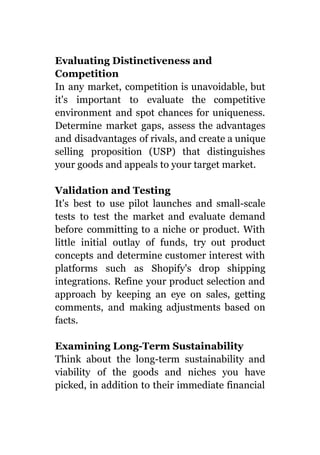 Evaluating Distinctiveness and
Competition
In any market, competition is unavoidable, but
it's important to evaluate the competitive
environment and spot chances for uniqueness.
Determine market gaps, assess the advantages
and disadvantages of rivals, and create a unique
selling proposition (USP) that distinguishes
your goods and appeals to your target market.
Validation and Testing
It's best to use pilot launches and small-scale
tests to test the market and evaluate demand
before committing to a niche or product. With
little initial outlay of funds, try out product
concepts and determine customer interest with
platforms such as Shopify's drop shipping
integrations. Refine your product selection and
approach by keeping an eye on sales, getting
comments, and making adjustments based on
facts.
Examining Long-Term Sustainability
Think about the long-term sustainability and
viability of the goods and niches you have
picked, in addition to their immediate financial
 
