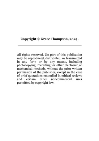 Copyright © Grace Thompson, 2024.
All rights reserved. No part of this publication
may be reproduced, distributed, or transmitted
in any form or by any means, including
photocopying, recording, or other electronic or
mechanical methods, without the prior written
permission of the publisher, except in the case
of brief quotations embodied in critical reviews
and certain other noncommercial uses
permitted by copyright law.
 