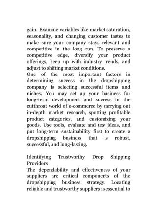 gain. Examine variables like market saturation,
seasonality, and changing customer tastes to
make sure your company stays relevant and
competitive in the long run. To preserve a
competitive edge, diversify your product
offerings, keep up with industry trends, and
adjust to shifting market conditions.
One of the most important factors in
determining success in the dropshipping
company is selecting successful items and
niches. You may set up your business for
long-term development and success in the
cutthroat world of e-commerce by carrying out
in-depth market research, spotting profitable
product categories, and customizing your
goods. Use tools, evaluate and test ideas, and
put long-term sustainability first to create a
dropshipping business that is robust,
successful, and long-lasting.
Identifying Trustworthy Drop Shipping
Providers
The dependability and effectiveness of your
suppliers are critical components of the
dropshipping business strategy. Locating
reliable and trustworthy suppliers is essential to
 