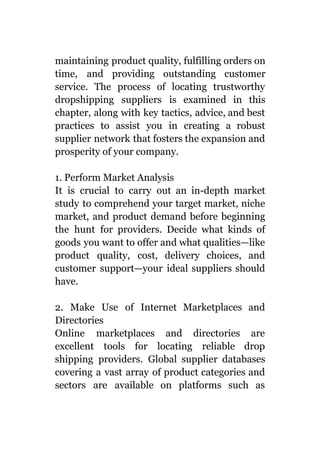 maintaining product quality, fulfilling orders on
time, and providing outstanding customer
service. The process of locating trustworthy
dropshipping suppliers is examined in this
chapter, along with key tactics, advice, and best
practices to assist you in creating a robust
supplier network that fosters the expansion and
prosperity of your company.
1. Perform Market Analysis
It is crucial to carry out an in-depth market
study to comprehend your target market, niche
market, and product demand before beginning
the hunt for providers. Decide what kinds of
goods you want to offer and what qualities—like
product quality, cost, delivery choices, and
customer support—your ideal suppliers should
have.
2. Make Use of Internet Marketplaces and
Directories
Online marketplaces and directories are
excellent tools for locating reliable drop
shipping providers. Global supplier databases
covering a vast array of product categories and
sectors are available on platforms such as
 