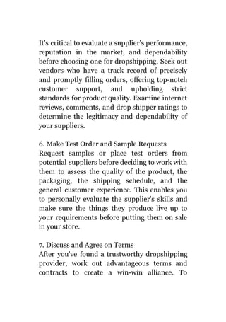 It's critical to evaluate a supplier's performance,
reputation in the market, and dependability
before choosing one for dropshipping. Seek out
vendors who have a track record of precisely
and promptly filling orders, offering top-notch
customer support, and upholding strict
standards for product quality. Examine internet
reviews, comments, and drop shipper ratings to
determine the legitimacy and dependability of
your suppliers.
6. Make Test Order and Sample Requests
Request samples or place test orders from
potential suppliers before deciding to work with
them to assess the quality of the product, the
packaging, the shipping schedule, and the
general customer experience. This enables you
to personally evaluate the supplier's skills and
make sure the things they produce live up to
your requirements before putting them on sale
in your store.
7. Discuss and Agree on Terms
After you've found a trustworthy dropshipping
provider, work out advantageous terms and
contracts to create a win-win alliance. To
 
