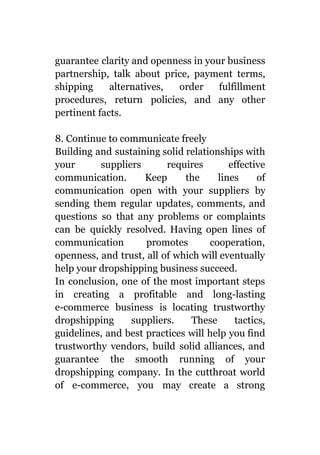 guarantee clarity and openness in your business
partnership, talk about price, payment terms,
shipping alternatives, order fulfillment
procedures, return policies, and any other
pertinent facts.
8. Continue to communicate freely
Building and sustaining solid relationships with
your suppliers requires effective
communication. Keep the lines of
communication open with your suppliers by
sending them regular updates, comments, and
questions so that any problems or complaints
can be quickly resolved. Having open lines of
communication promotes cooperation,
openness, and trust, all of which will eventually
help your dropshipping business succeed.
In conclusion, one of the most important steps
in creating a profitable and long-lasting
e-commerce business is locating trustworthy
dropshipping suppliers. These tactics,
guidelines, and best practices will help you find
trustworthy vendors, build solid alliances, and
guarantee the smooth running of your
dropshipping company. In the cutthroat world
of e-commerce, you may create a strong
 