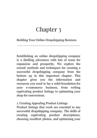 Chapter 3
Building Your Online Dropshipping Business
Establishing an online dropshipping company
is a thrilling adventure with lots of room for
expansion and prosperity. We explore the
crucial methods and techniques for creating a
successful dropshipping company from the
bottom up in this important chapter. This
chapter gives you the information and
resources you need to lay a solid foundation for
your e-commerce business, from writing
captivating product listings to optimizing your
shop for conversions.
1. Creating Appealing Product Listings
Product listings that work are essential to any
successful dropshipping company. The skills of
creating captivating product descriptions,
choosing excellent photos, and optimizing your
 