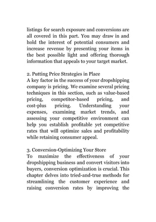 listings for search exposure and conversions are
all covered in this part. You may draw in and
hold the interest of potential consumers and
increase revenue by presenting your items in
the best possible light and offering thorough
information that appeals to your target market.
2. Putting Price Strategies in Place
A key factor in the success of your dropshipping
company is pricing. We examine several pricing
techniques in this section, such as value-based
pricing, competitor-based pricing, and
cost-plus pricing. Understanding your
expenses, examining market trends, and
assessing your competitive environment can
help you establish profitable yet competitive
rates that will optimize sales and profitability
while retaining consumer appeal.
3. Conversion-Optimizing Your Store
To maximize the effectiveness of your
dropshipping business and convert visitors into
buyers, conversion optimization is crucial. This
chapter delves into tried-and-true methods for
streamlining the customer experience and
raising conversion rates by improving the
 