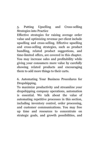 5. Putting Upselling and Cross-selling
Strategies into Practice
Effective strategies for raising average order
value and optimizing revenue per client include
upselling and cross-selling. Effective upselling
and cross-selling strategies, such as product
bundling, related product suggestions, and
time-limited offers, are covered in this chapter.
You may increase sales and profitability while
giving your consumers more value by carefully
showing related products and encouraging
them to add more things to their carts.
6. Automating Your Business Procedures for
Dropshipping.
To maximize productivity and streamline your
dropshipping company operations, automation
is essential. We talk about the value of
automating repetitive processes in this section,
including inventory control, order processing,
and customer communications. You may free
up time and resources to concentrate on
strategic goals, and growth possibilities, and
 
