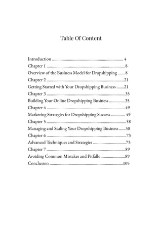 Table Of Content
Introduction …………………………………………………………. 4
Chapter 1 ………………………………………………………………..8
Overview of the Business Model for Dropshipping …….8
Chapter 2 ……………………………………………………………….21
Getting Started with Your Dropshipping Business …….21
Chapter 3 ………………………………………………………………..35
Building Your Online Dropshipping Business ……………35
Chapter 4 …………………………………………………………..……49
Marketing Strategies for Dropshipping Success …………. 49
Chapter 5 …………………………………………………………………58
Managing and Scaling Your Dropshipping Business ……58
Chapter 6 ………………………………………………………………...73
Advanced Techniques and Strategies ………………………....73
Chapter 7 …………………………………………………………….….89
Avoiding Common Mistakes and Pitfalls …………………..89
Conclusion …………………………………………………………...105
 