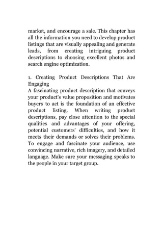 market, and encourage a sale. This chapter has
all the information you need to develop product
listings that are visually appealing and generate
leads, from creating intriguing product
descriptions to choosing excellent photos and
search engine optimization.
1. Creating Product Descriptions That Are
Engaging
A fascinating product description that conveys
your product's value proposition and motivates
buyers to act is the foundation of an effective
product listing. When writing product
descriptions, pay close attention to the special
qualities and advantages of your offering,
potential customers' difficulties, and how it
meets their demands or solves their problems.
To engage and fascinate your audience, use
convincing narrative, rich imagery, and detailed
language. Make sure your messaging speaks to
the people in your target group.
 