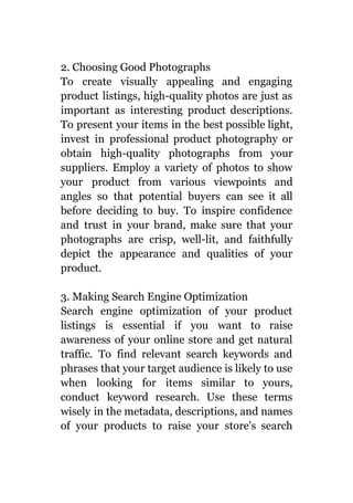 2. Choosing Good Photographs
To create visually appealing and engaging
product listings, high-quality photos are just as
important as interesting product descriptions.
To present your items in the best possible light,
invest in professional product photography or
obtain high-quality photographs from your
suppliers. Employ a variety of photos to show
your product from various viewpoints and
angles so that potential buyers can see it all
before deciding to buy. To inspire confidence
and trust in your brand, make sure that your
photographs are crisp, well-lit, and faithfully
depict the appearance and qualities of your
product.
3. Making Search Engine Optimization
Search engine optimization of your product
listings is essential if you want to raise
awareness of your online store and get natural
traffic. To find relevant search keywords and
phrases that your target audience is likely to use
when looking for items similar to yours,
conduct keyword research. Use these terms
wisely in the metadata, descriptions, and names
of your products to raise your store's search
 