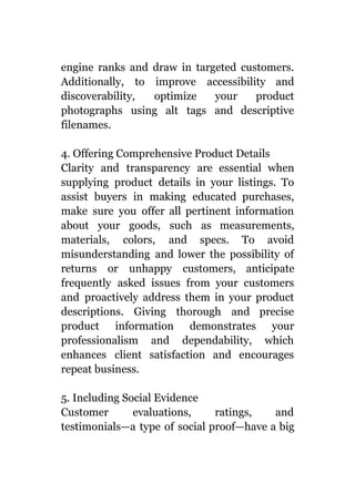 engine ranks and draw in targeted customers.
Additionally, to improve accessibility and
discoverability, optimize your product
photographs using alt tags and descriptive
filenames.
4. Offering Comprehensive Product Details
Clarity and transparency are essential when
supplying product details in your listings. To
assist buyers in making educated purchases,
make sure you offer all pertinent information
about your goods, such as measurements,
materials, colors, and specs. To avoid
misunderstanding and lower the possibility of
returns or unhappy customers, anticipate
frequently asked issues from your customers
and proactively address them in your product
descriptions. Giving thorough and precise
product information demonstrates your
professionalism and dependability, which
enhances client satisfaction and encourages
repeat business.
5. Including Social Evidence
Customer evaluations, ratings, and
testimonials—a type of social proof—have a big
 